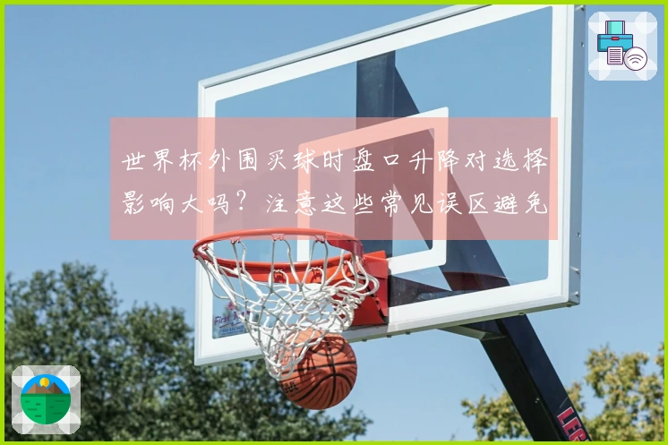 世界杯外围买球时盘口升降对选择影响大吗？注意这些常见误区避免踩坑