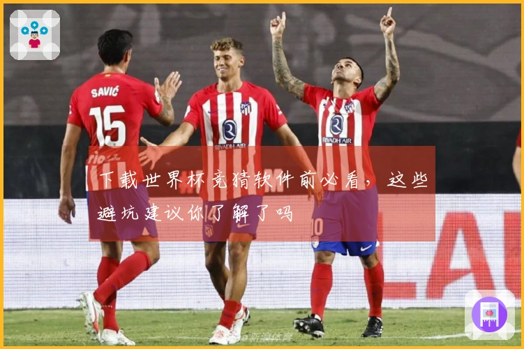 下载世界杯竞猜软件前必看，这些避坑建议你了解了吗