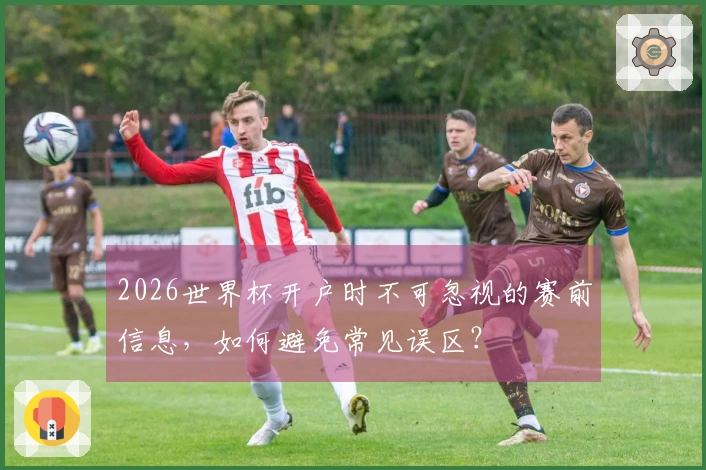 2026世界杯开户时不可忽视的赛前信息，如何避免常见误区？