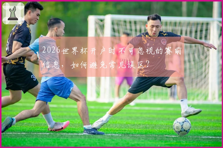 2026世界杯开户时不可忽视的赛前信息，如何避免常见误区？